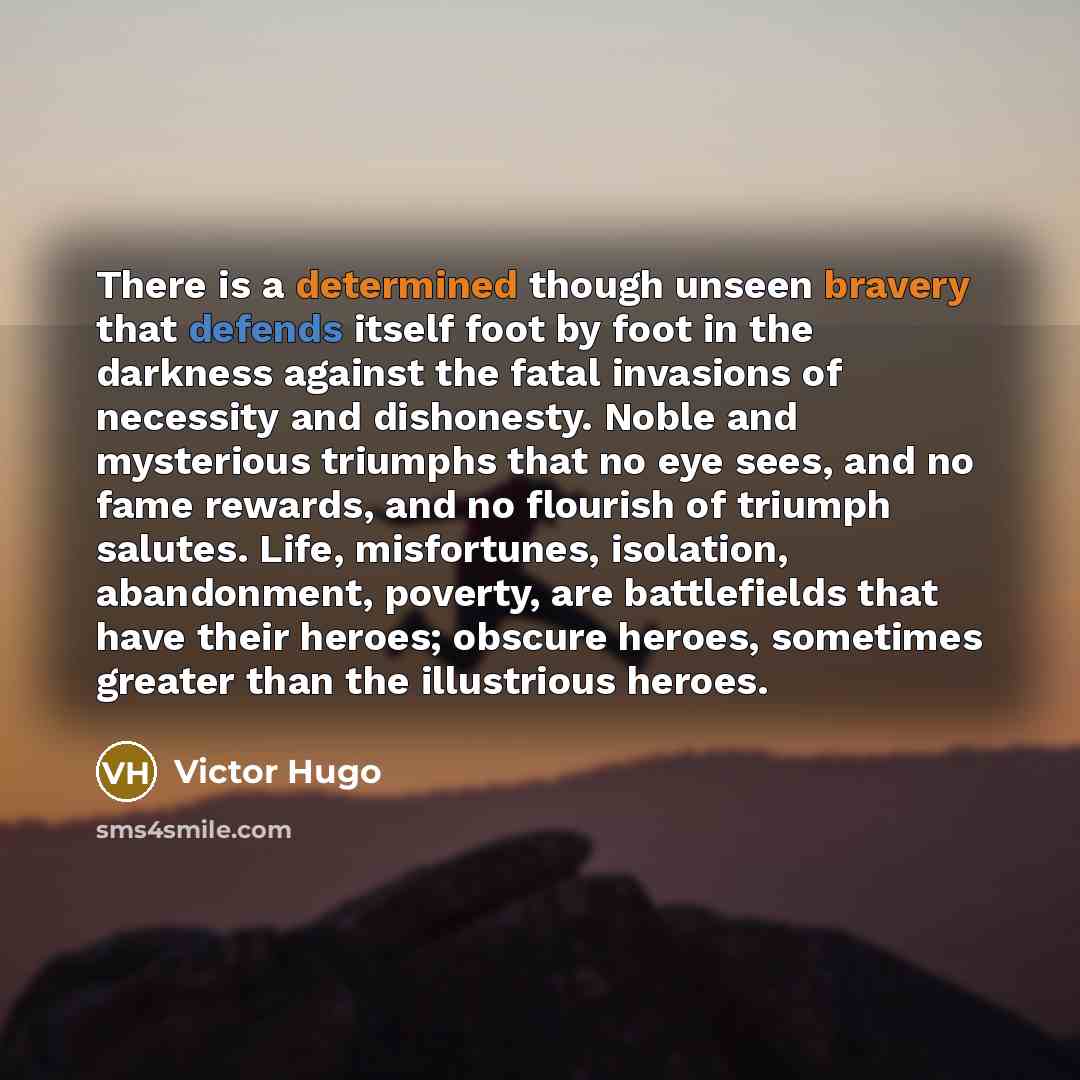 “There is a determined though unseen bravery that defends itself foot by foot in the darkness against the fatal invasions of necessity and dishonesty. Noble and mysterious triumphs that no eye sees, and no fame rewards, and no flourish of triumph salutes. Life, misfortunes, isolation, abandonment…” quote by Victor Hugo