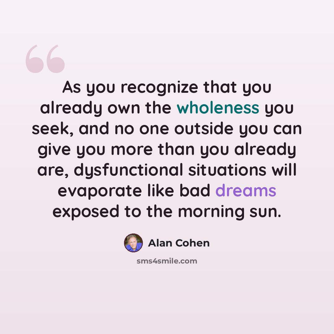“As you recognize that you already own the wholeness you seek, and no one outside you can give you more than you already are, dysfunctional situations will evaporate like bad dreams exposed to the morning sun.” quote by Alan Cohen