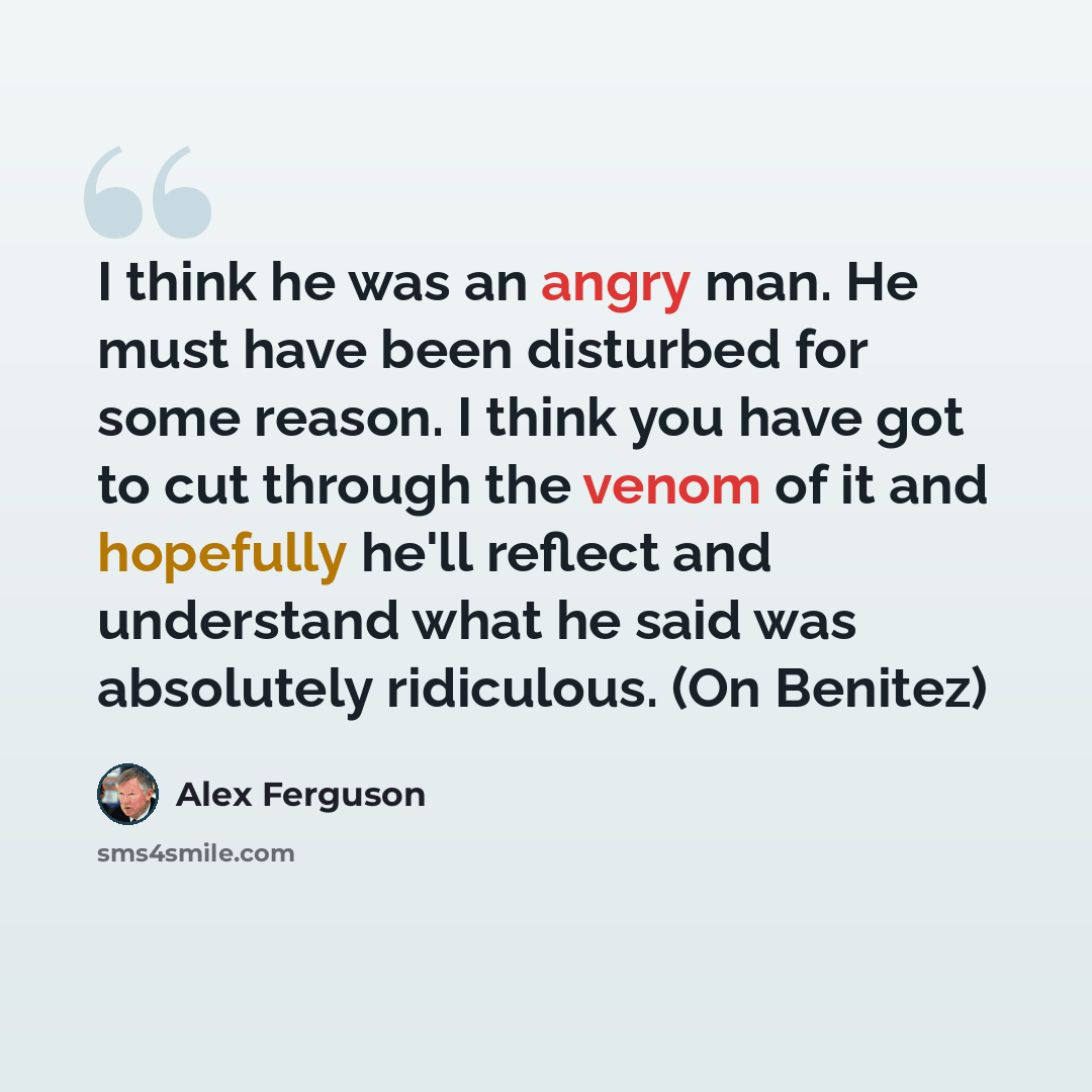 “I think he was an angry man. He must have been disturbed for some reason. I think you have got to cut through the venom of it and hopefully he'll reflect and understand what he said was absolutely ridiculous. (On Benitez)” quote by Alex Ferguson