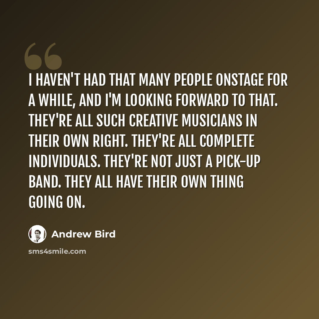 “I haven't had that many people onstage for a while, and I'm looking forward to that. They're all such creative musicians in their own right. They're all complete individuals. They're not just a pick-up band. They all have their own thing going on.” quote by Andrew Bird
