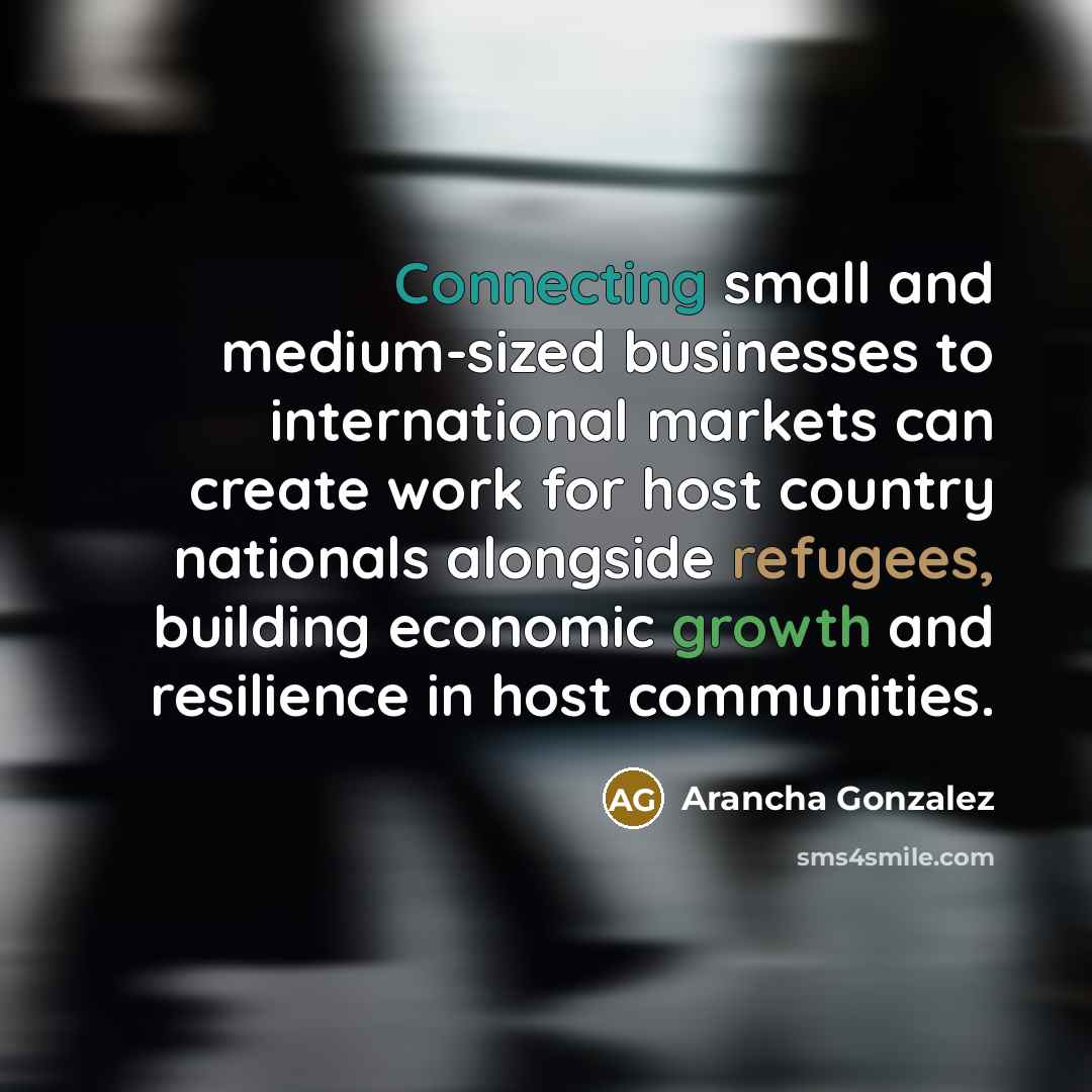 “Connecting small and medium-sized businesses to international markets can create work for host country nationals alongside refugees, building economic growth and resilience in host communities.” quote by Arancha Gonzalez