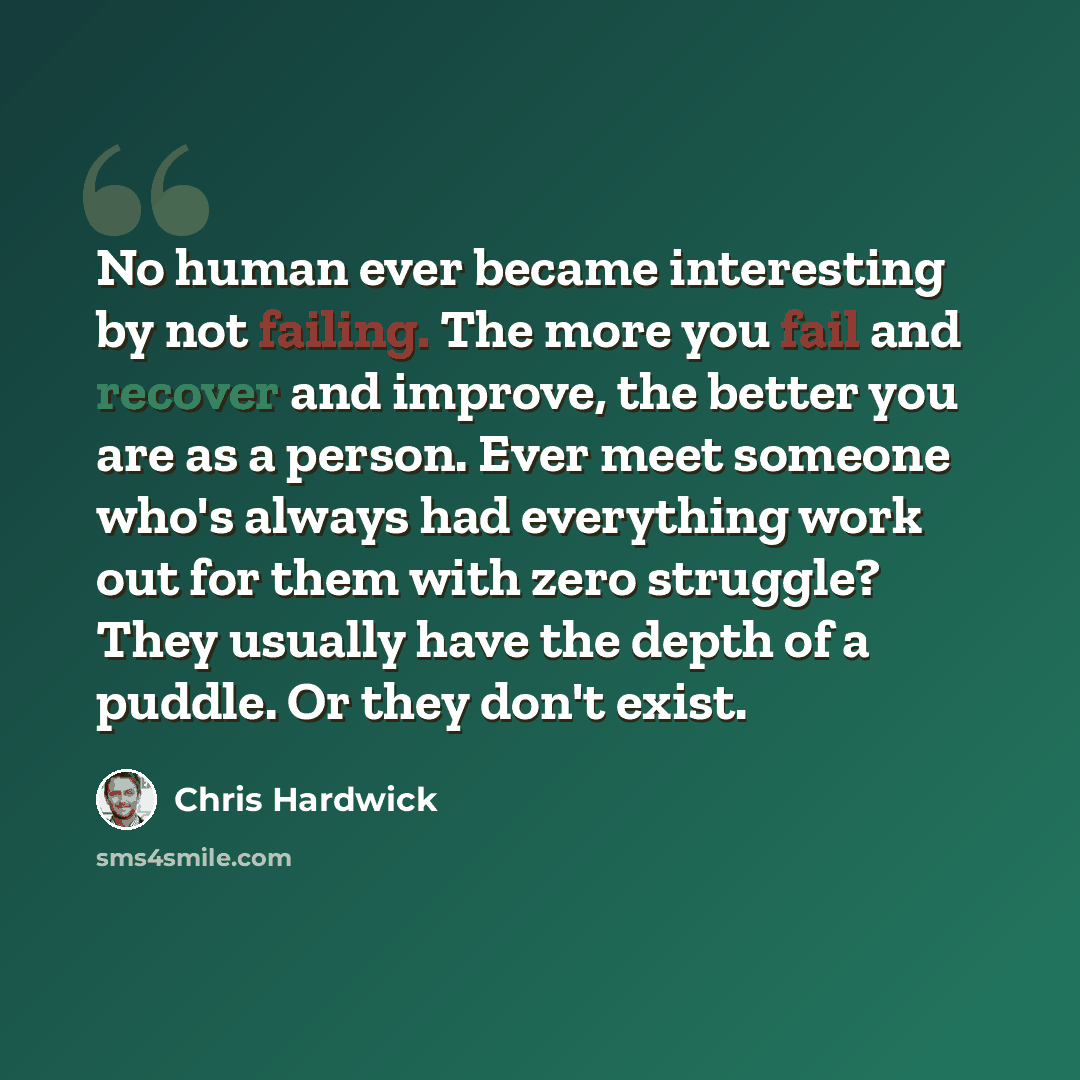 “No human ever became interesting by not failing. The more you fail and recover and improve, the better you are as a person. Ever meet someone who's always had everything work out for them with zero struggle? They usually have the depth of a puddle. Or they don't exist.” quote by Chris Hardwick