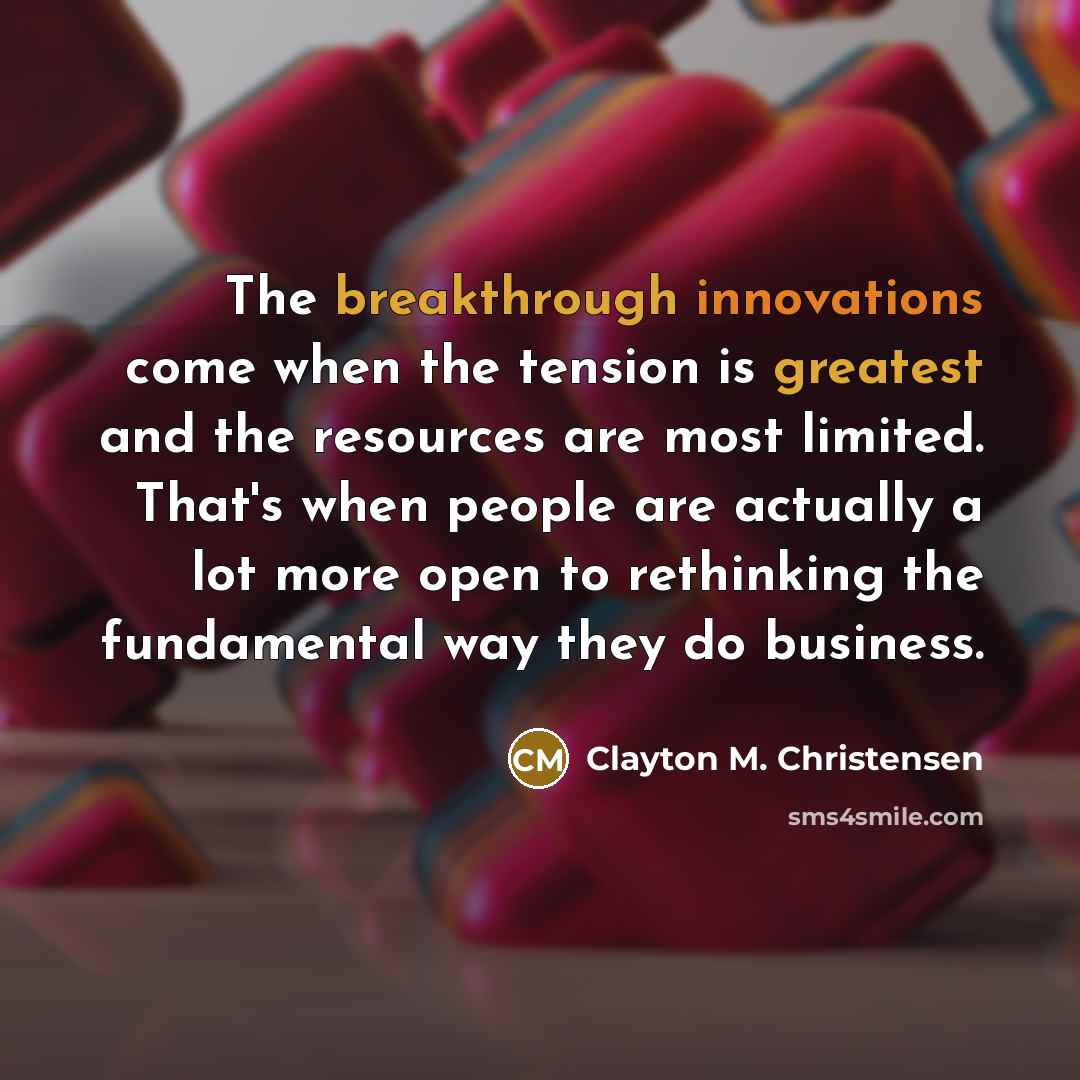 “The breakthrough innovations come when the tension is greatest and the resources are most limited. That's when people are actually a lot more open to rethinking the fundamental way they do business.” quote by Clayton M. Christensen