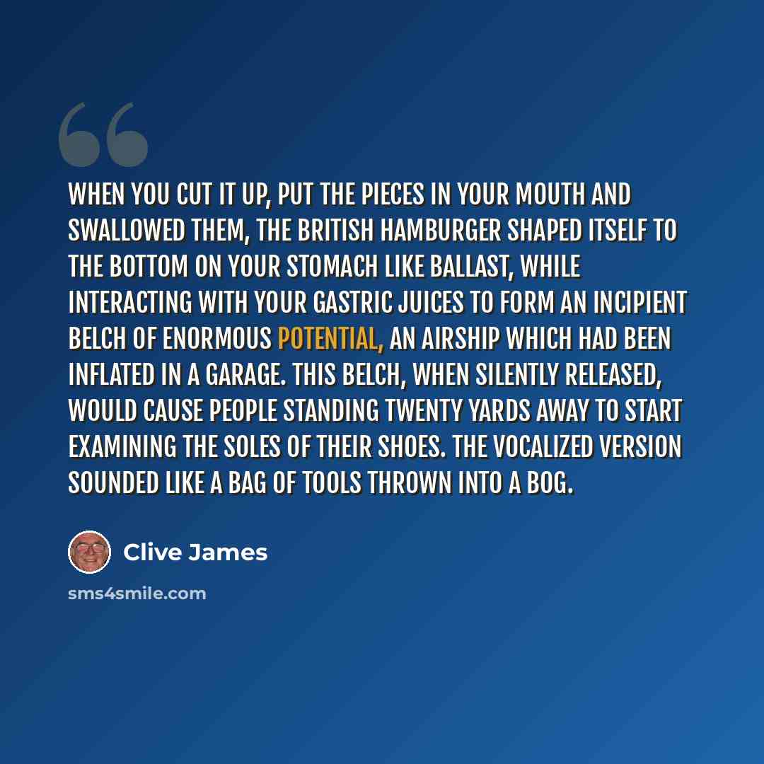 “When you cut it up, put the pieces in your mouth and swallowed them, the British hamburger shaped itself to the bottom on your stomach like ballast, while interacting with your gastric juices to form an incipient belch of enormous potential, an airship which had been inflated in a garage. This…” quote by Clive James