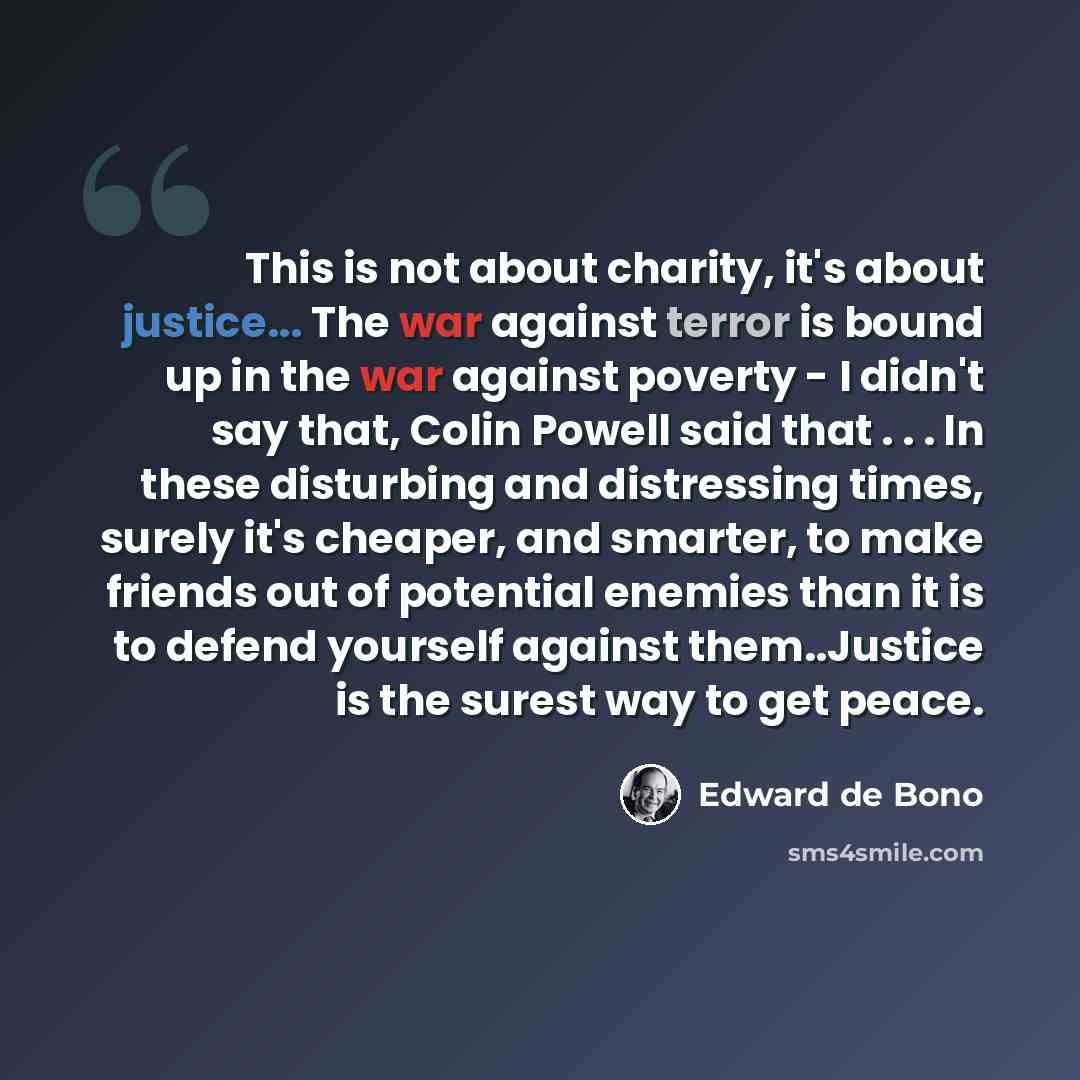 “This is not about charity, it's about justice... The war against terror is bound up in the war against poverty - I didn't say that, Colin Powell said that . . . In these disturbing and distressing times, surely it's cheaper, and smarter, to make friends out of potential enemies than it is to…” quote by Edward de Bono