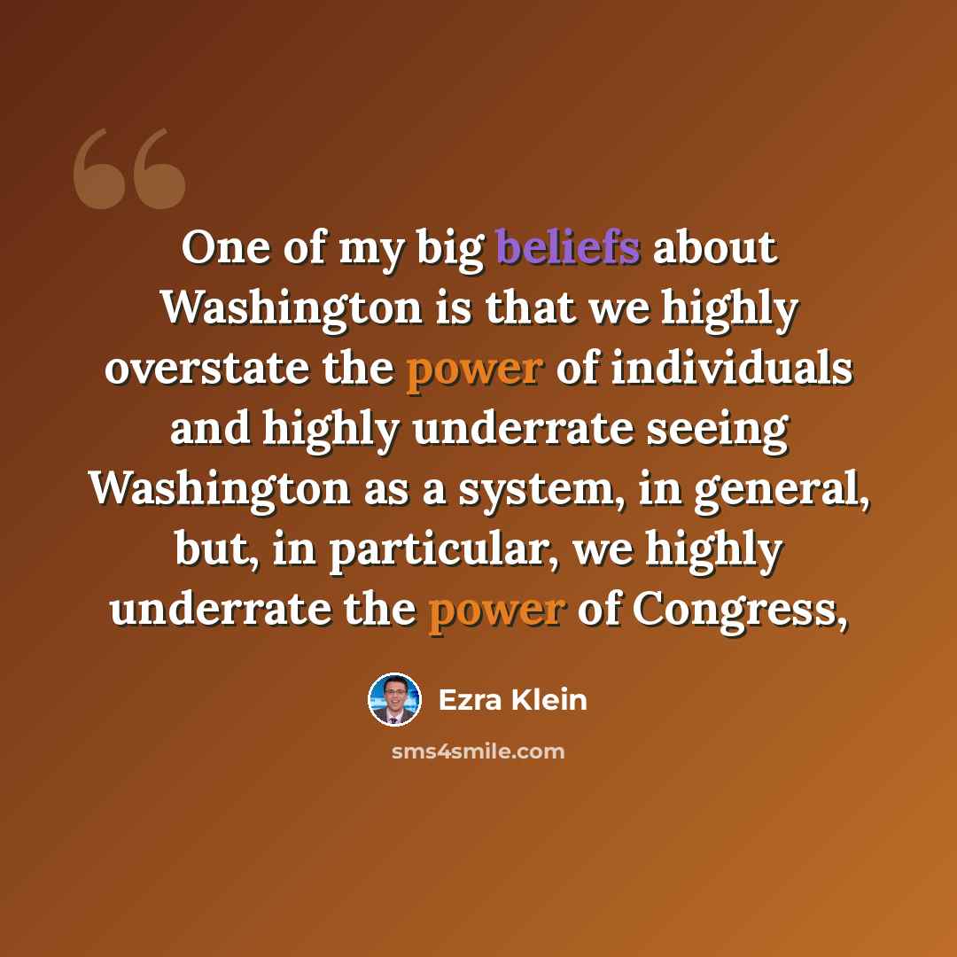 “One of my big beliefs about Washington is that we highly overstate the power of individuals and highly underrate seeing Washington as a system, in general, but, in particular, we highly underrate the power of Congress,” quote by Ezra Klein