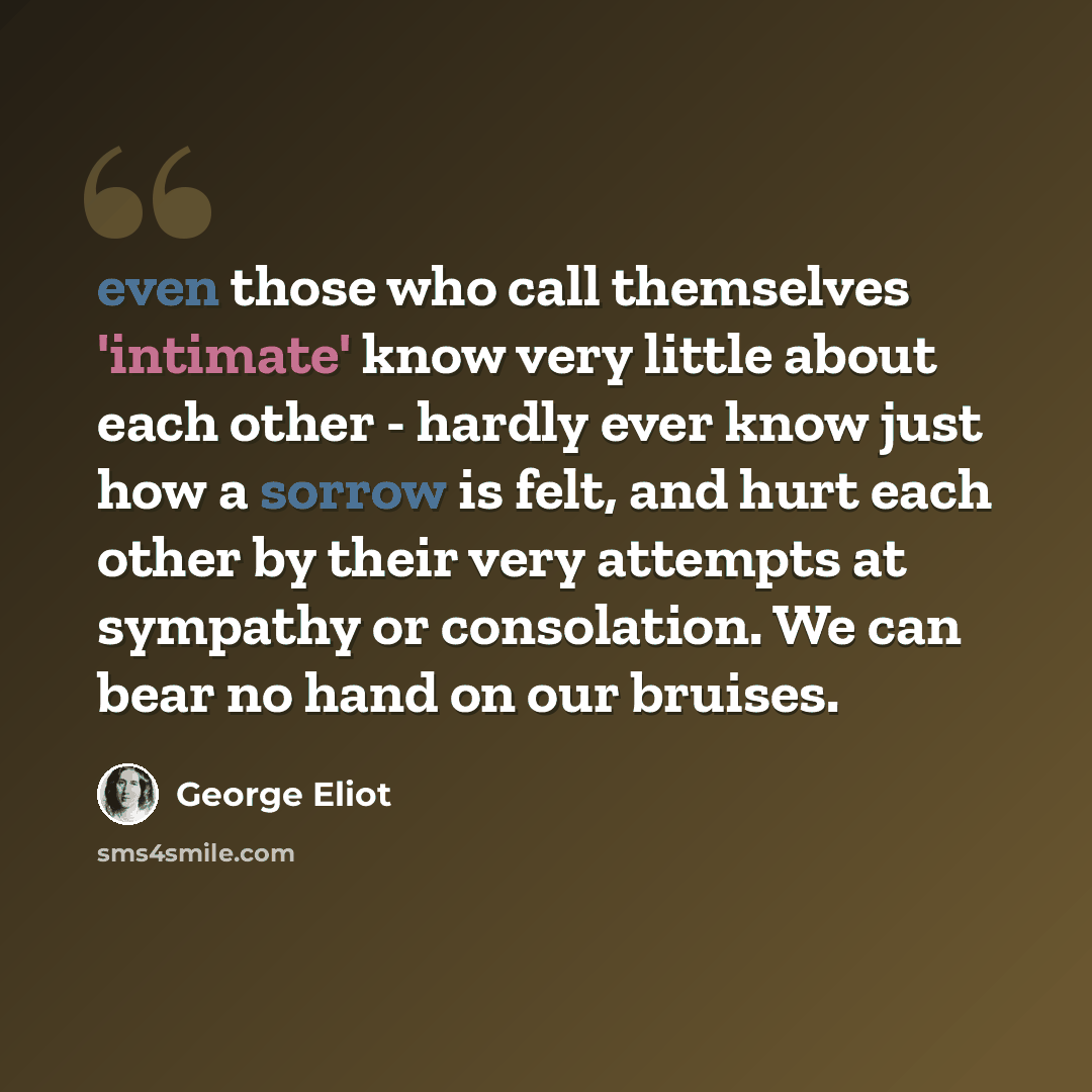 “even those who call themselves 'intimate' know very little about each other - hardly ever know just how a sorrow is felt, and hurt each other by their very attempts at sympathy or consolation. We can bear no hand on our bruises.” quote by George Eliot