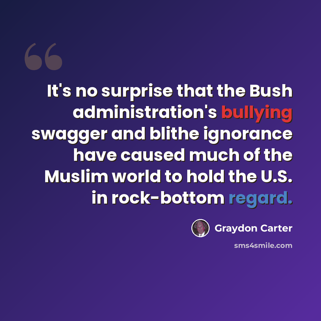 “It's no surprise that the Bush administration's bullying swagger and blithe ignorance have caused much of the Muslim world to hold the U.S. in rock-bottom regard.” quote by Graydon Carter