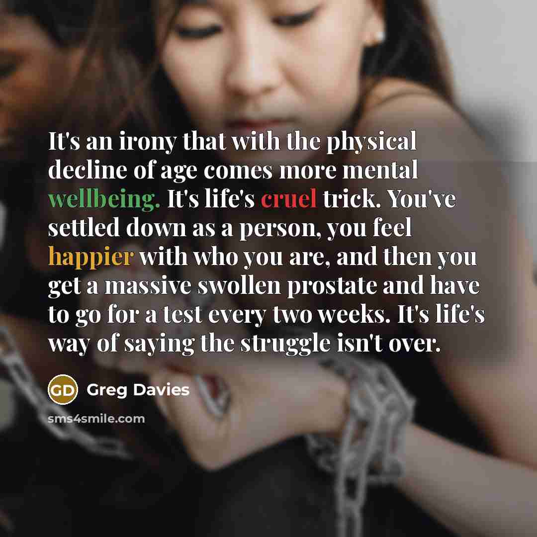 “It's an irony that with the physical decline of age comes more mental wellbeing. It's life's cruel trick. You've settled down as a person, you feel happier with who you are, and then you get a massive swollen prostate and have to go for a test every two weeks. It's life's way of saying the…” quote by Greg Davies