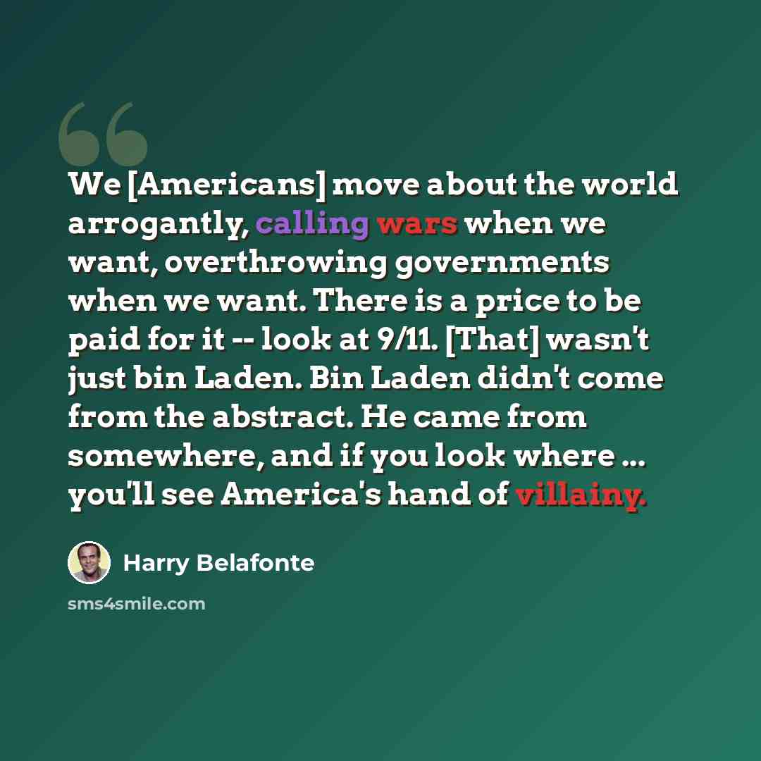 “We [Americans] move about the world arrogantly, calling wars when we want, overthrowing governments when we want. There is a price to be paid for it -- look at 9/11. [That] wasn't just bin Laden. Bin Laden didn't come from the abstract. He came from somewhere, and if you look where ... you'll see…” quote by Harry Belafonte