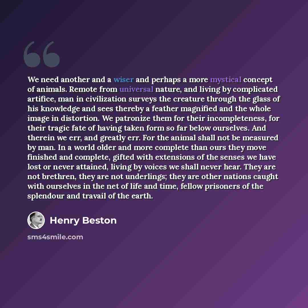 “We need another and a wiser and perhaps a more mystical concept of animals. Remote from universal nature, and living by complicated artifice, man in civilization surveys the creature through the glass of his knowledge and sees thereby a feather magnified and the whole image in distortion. We…” quote by Henry Beston