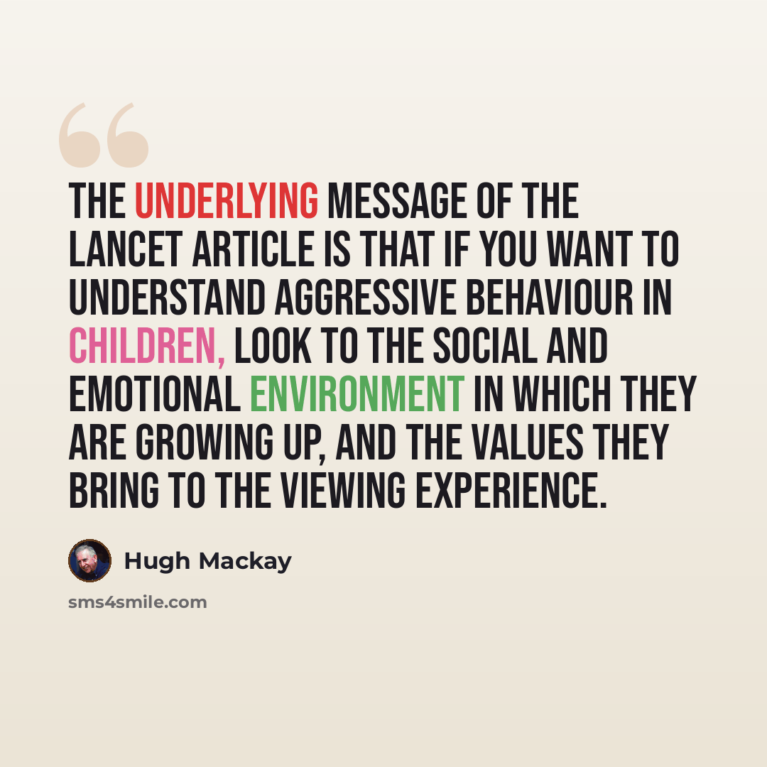 “The underlying message of the Lancet article is that if you want to understand aggressive behaviour in children, look to the social and emotional environment in which they are growing up, and the values they bring to the viewing experience.” quote by Hugh Mackay