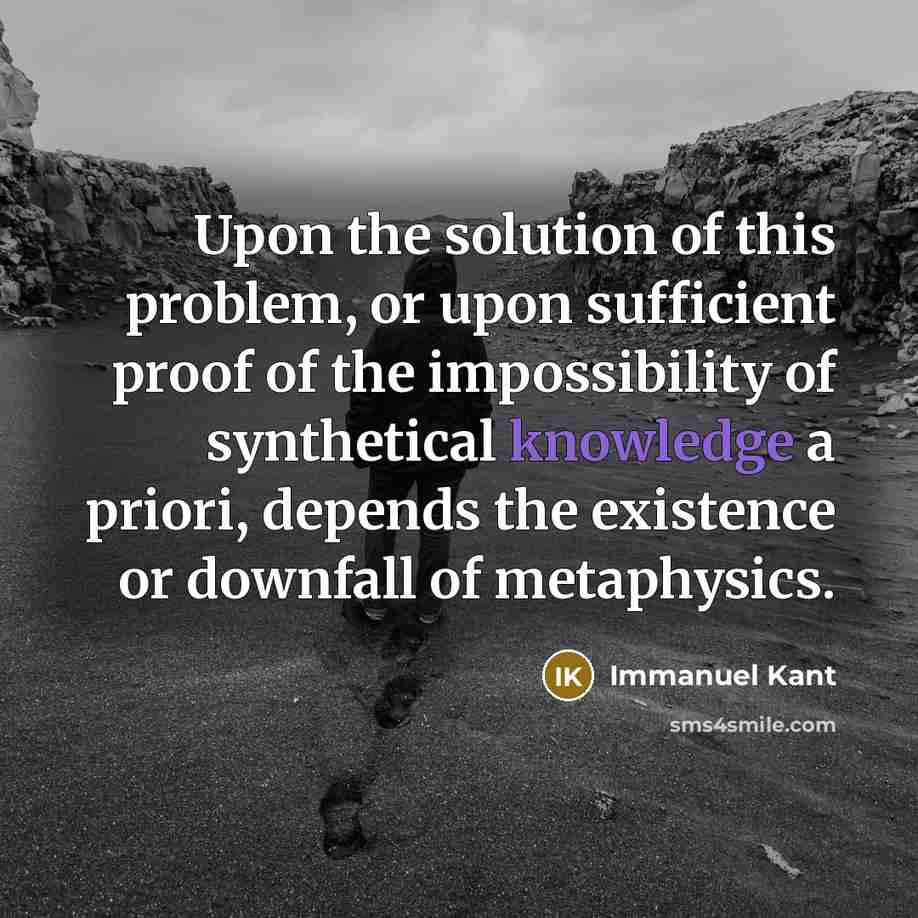 “Upon the solution of this problem, or upon sufficient proof of the impossibility of synthetical knowledge a priori, depends the existence or downfall of metaphysics.” quote by Immanuel Kant
