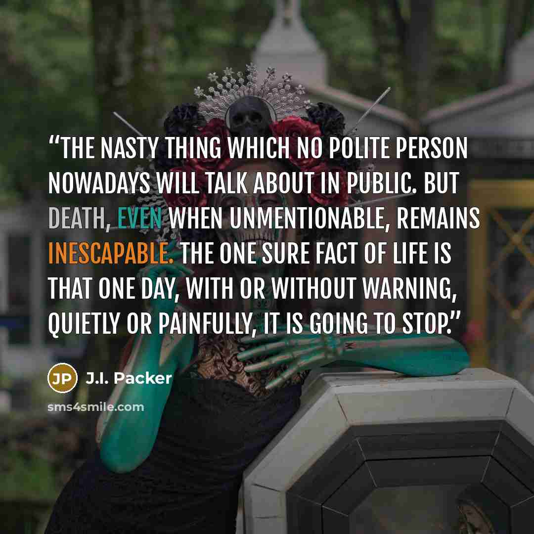 “the nasty thing which no polite person nowadays will talk about in public. But death, even when unmentionable, remains inescapable. The one sure fact of life is that one day, with or without warning, quietly or painfully, it is going to stop.” quote by J.I. Packer