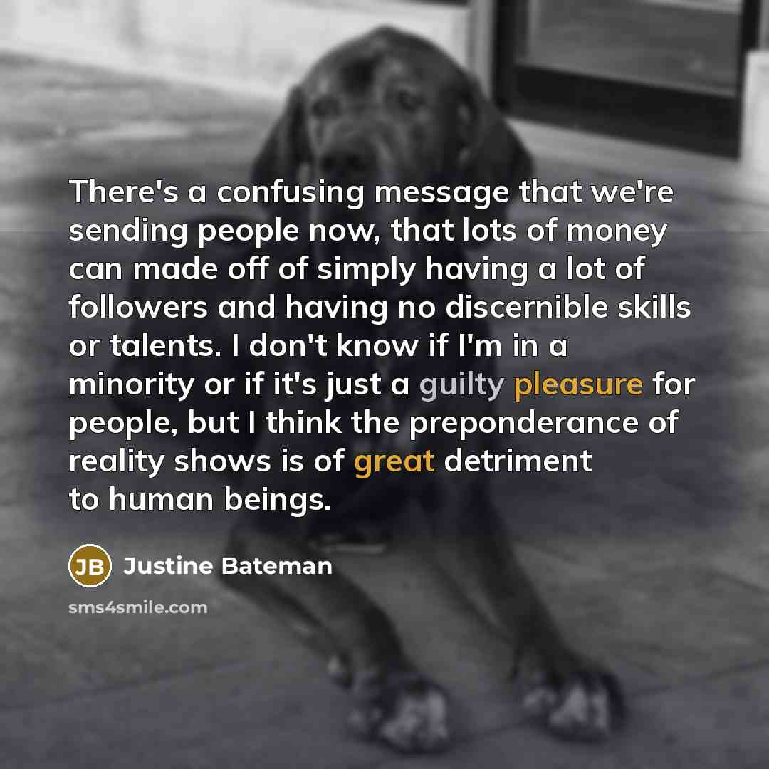 “There's a confusing message that we're sending people now, that lots of money can made off of simply having a lot of followers and having no discernible skills or talents. I don't know if I'm in a minority or if it's just a guilty pleasure for people, but I think the preponderance of reality shows…” quote by Justine Bateman