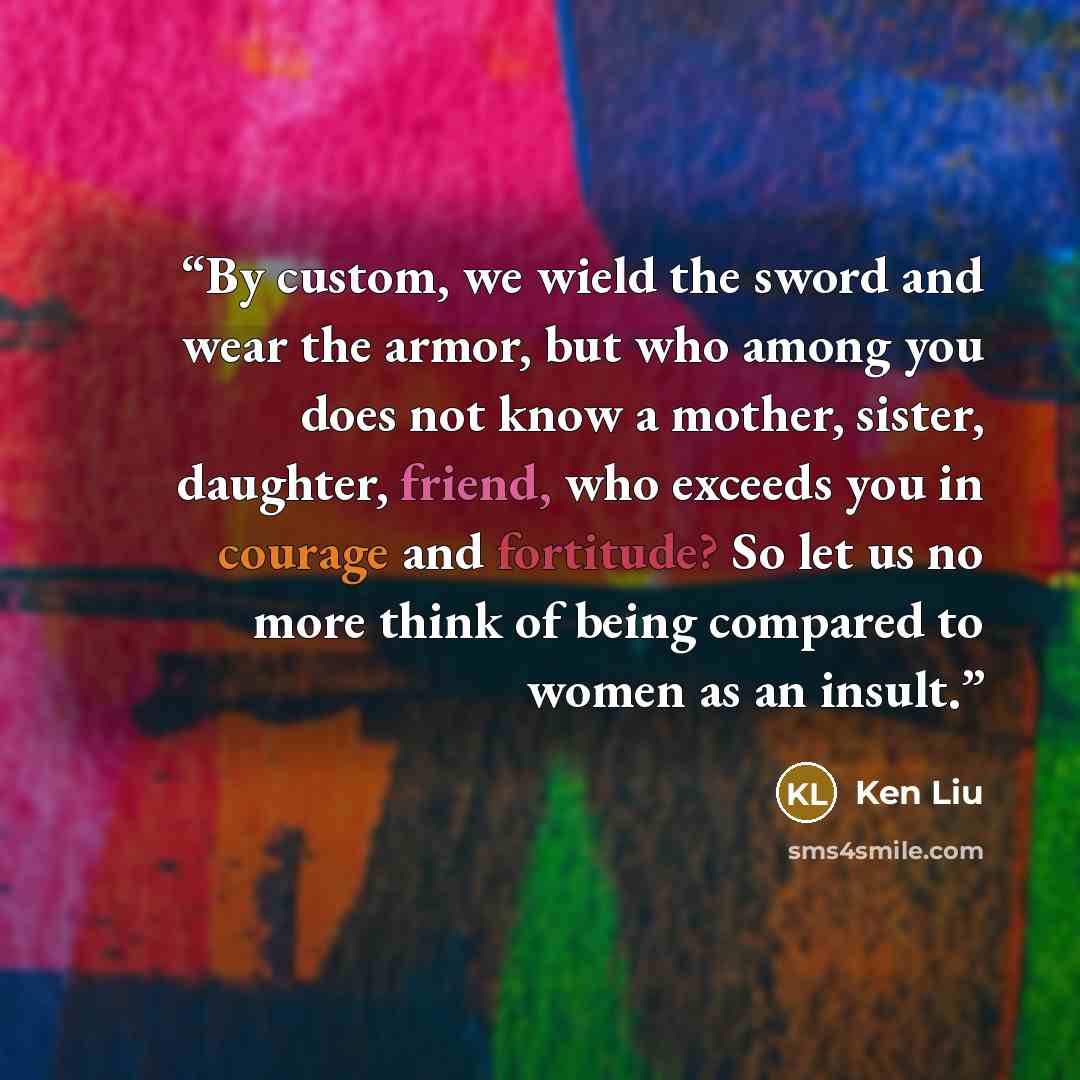 “By custom, we wield the sword and wear the armor, but who among you does not know a mother, sister, daughter, friend, who exceeds you in courage and fortitude? So let us no more think of being compared to women as an insult.” quote by Ken Liu