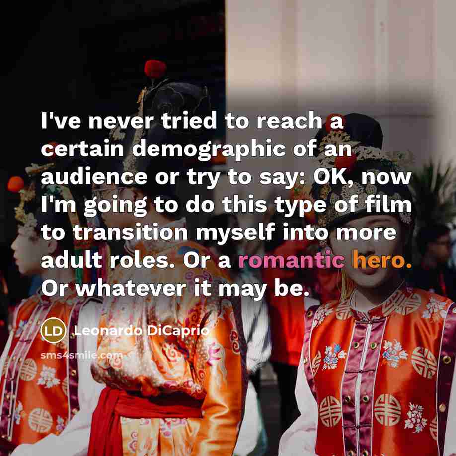 “I've never tried to reach a certain demographic of an audience or try to say: OK, now I'm going to do this type of film to transition myself into more adult roles. Or a romantic hero. Or whatever it may be.” quote by Leonardo DiCaprio