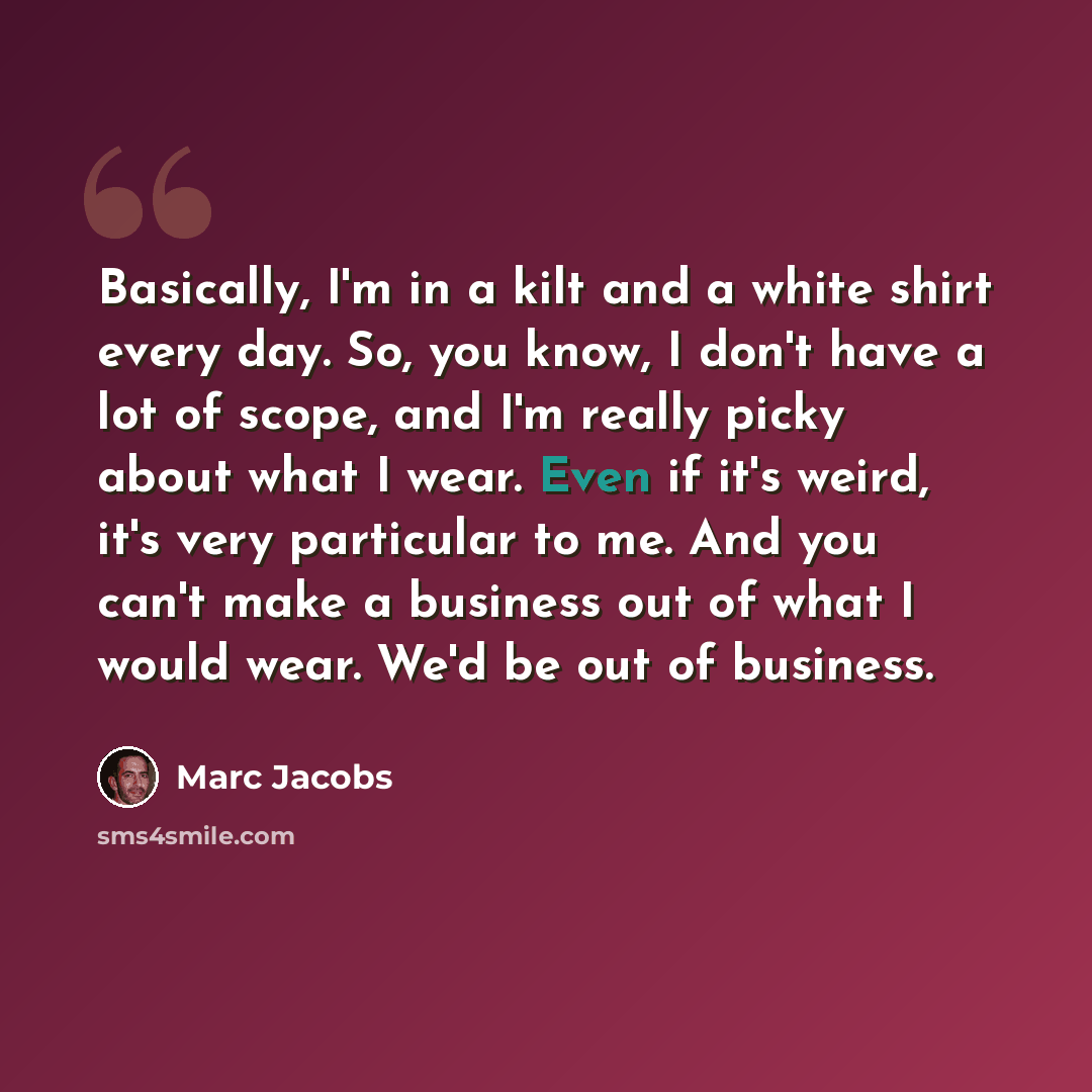 “Basically, I'm in a kilt and a white shirt every day. So, you know, I don't have a lot of scope, and I'm really picky about what I wear. Even if it's weird, it's very particular to me. And you can't make a business out of what I would wear. We'd be out of business.” quote by Marc Jacobs