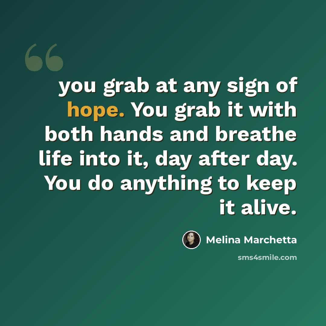 “you grab at any sign of hope. You grab it with both hands and breathe life into it, day after day. You do anything to keep it alive.” quote by Melina Marchetta