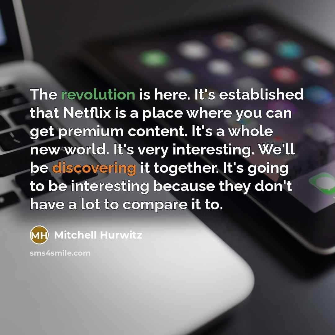 “The revolution is here. It's established that Netflix is a place where you can get premium content. It's a whole new world. It's very interesting. We'll be discovering it together. It's going to be interesting because they don't have a lot to compare it to.” quote by Mitchell Hurwitz