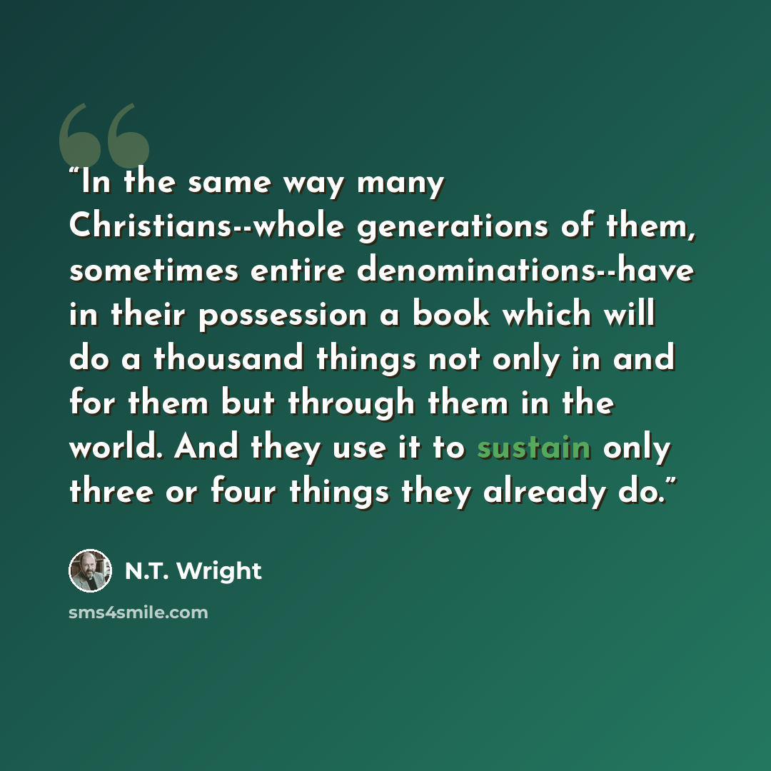 “In the same way many Christians--whole generations of them, sometimes entire denominations--have in their possession a book which will do a thousand things not only in and for them but through them in the world. And they use it to sustain only three or four things they already do.” quote by N.T. Wright