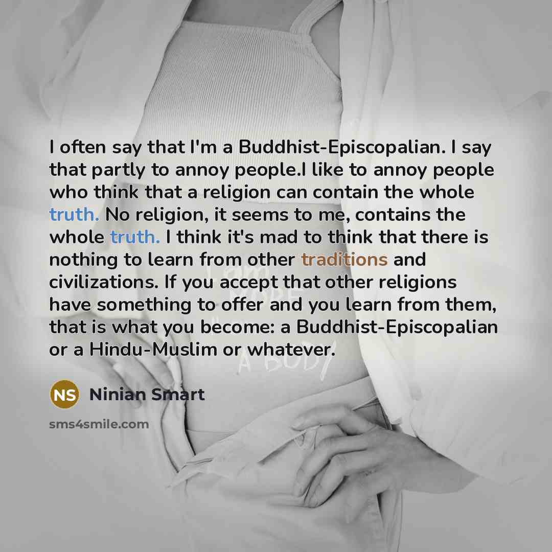 “I often say that I'm a Buddhist-Episcopalian. I say that partly to annoy people.I like to annoy people who think that a religion can contain the whole truth. No religion, it seems to me, contains the whole truth. I think it's mad to think that there is nothing to learn from other traditions and…” quote by Ninian Smart