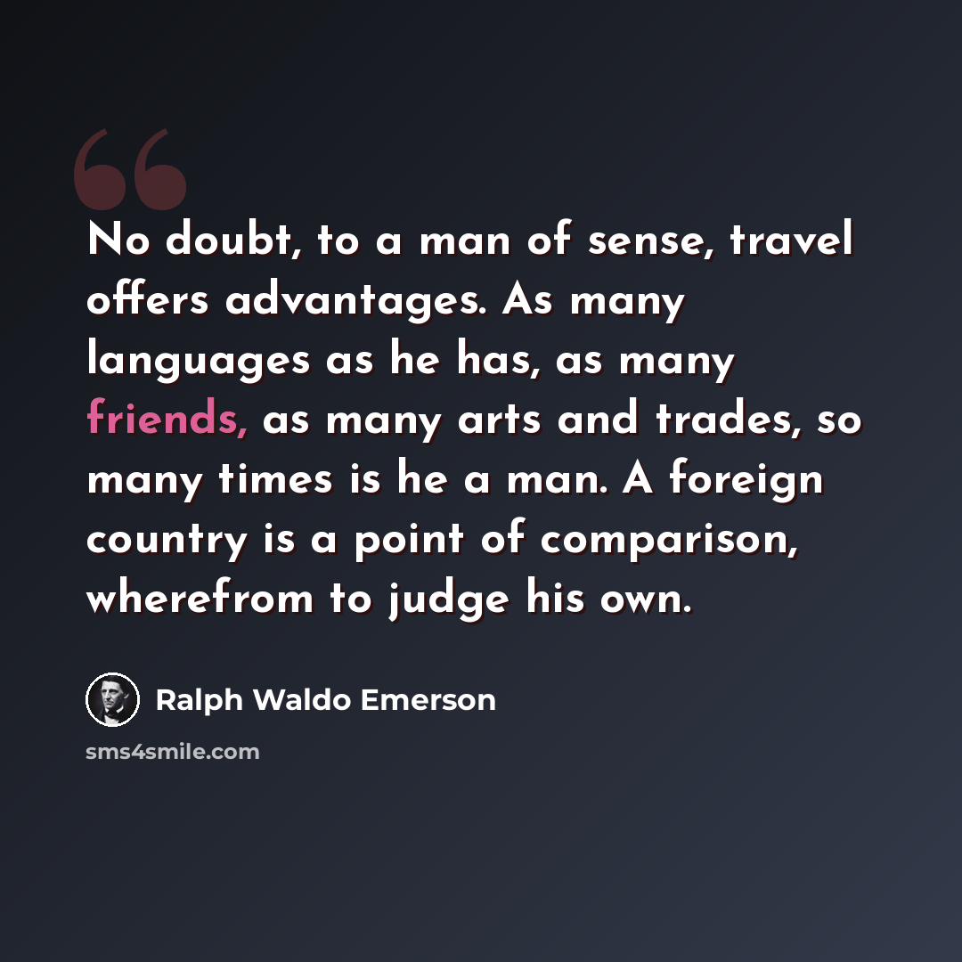 “No doubt, to a man of sense, travel offers advantages. As many languages as he has, as many friends, as many arts and trades, so many times is he a man. A foreign country is a point of comparison, wherefrom to judge his own.” quote by Ralph Waldo Emerson