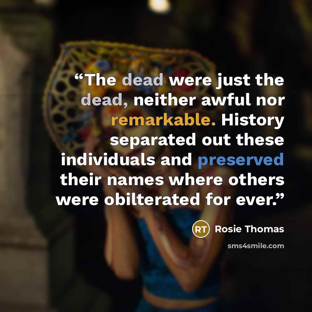 “The dead were just the dead, neither awful nor remarkable. History separated out these individuals and preserved their names where others were obilterated for ever.” quote by Rosie Thomas