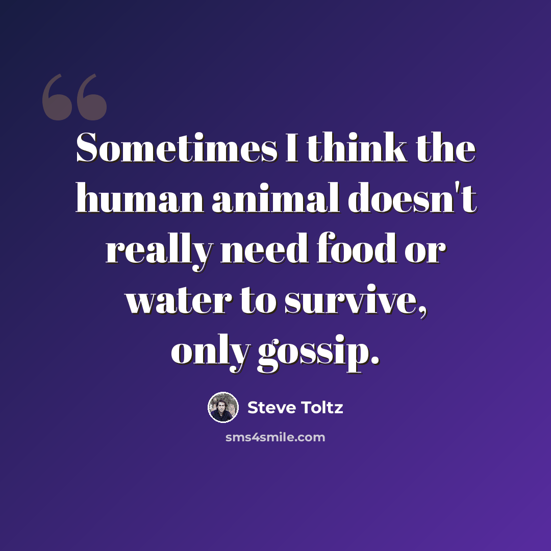 “Sometimes I think the human animal doesn't really need food or water to survive, only gossip.” quote by Steve Toltz
