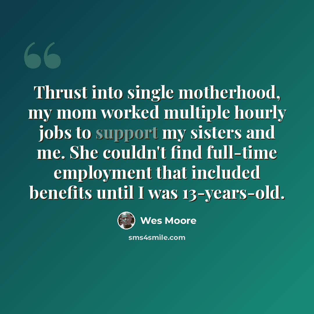 “Thrust into single motherhood, my mom worked multiple hourly jobs to support my sisters and me. She couldn't find full-time employment that included benefits until I was 13-years-old.” quote by Wes Moore