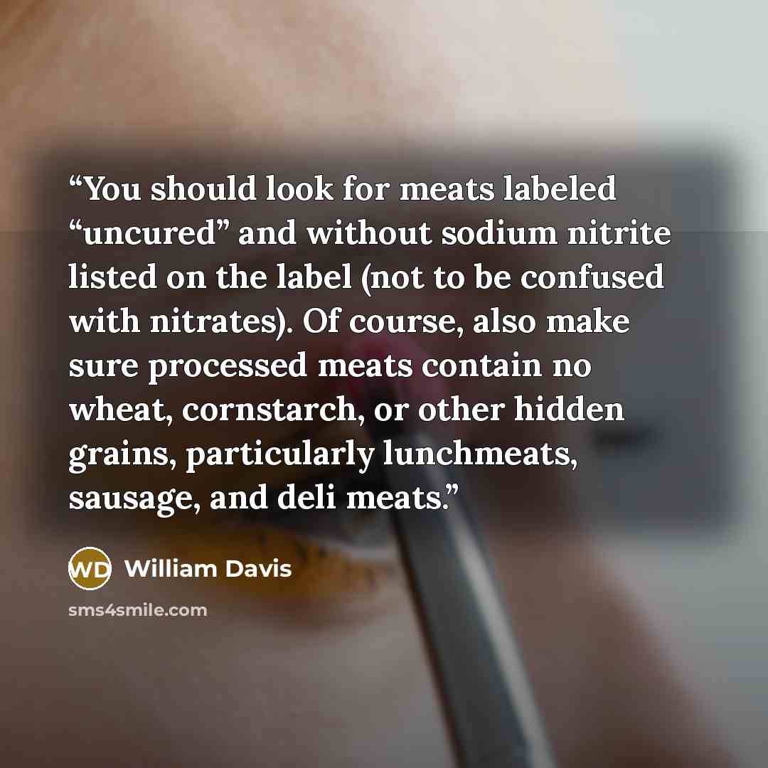 “You should look for meats labeled “uncured” and without sodium nitrite listed on the label (not to be confused with nitrates). Of course, also make sure processed meats contain no wheat, cornstarch, or other hidden grains, particularly lunchmeats, sausage, and deli meats.” quote by William Davis