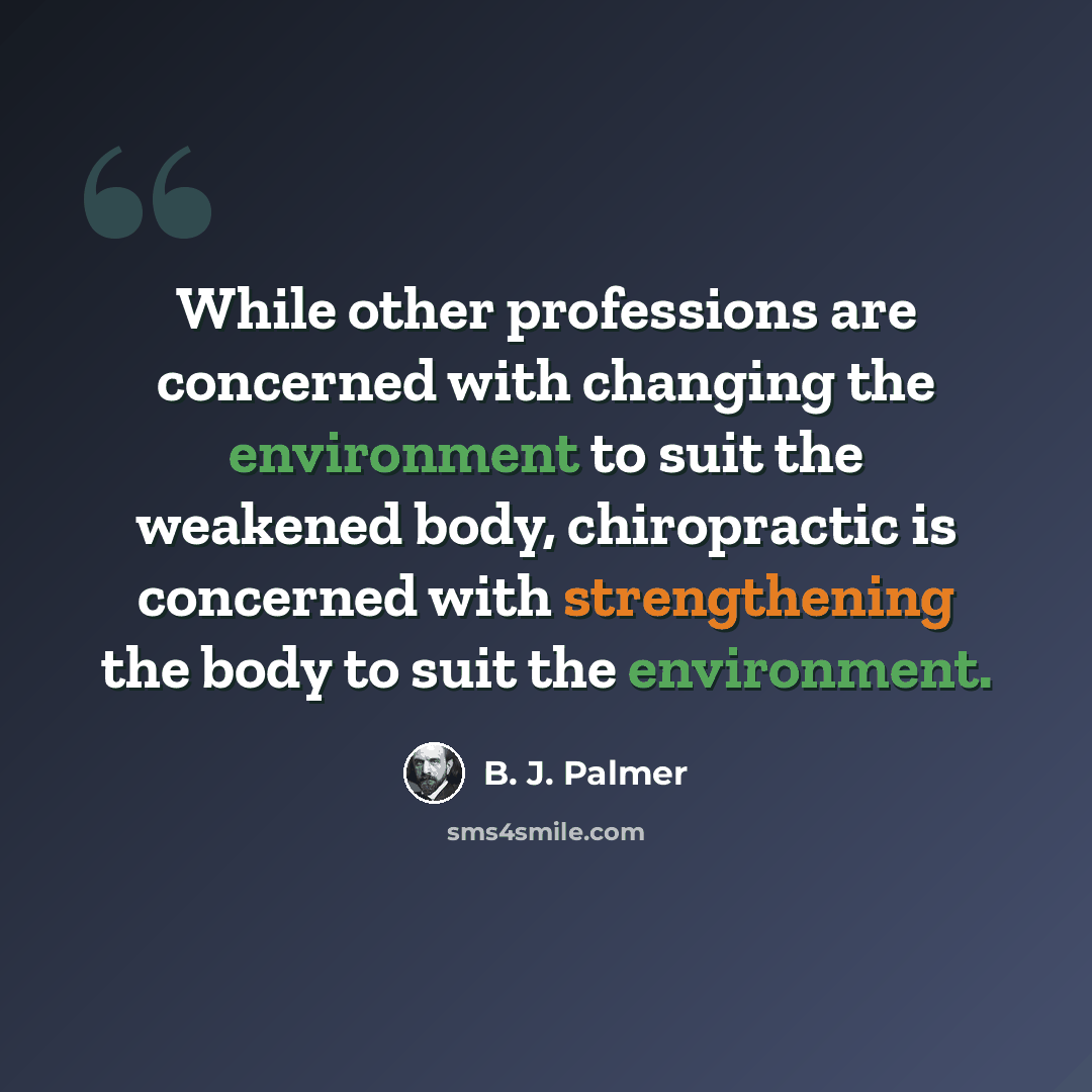 “While other professions are concerned with changing the environment to suit the weakened body, chiropractic is concerned with strengthening the body to suit the environment.” quote by B. J. Palmer