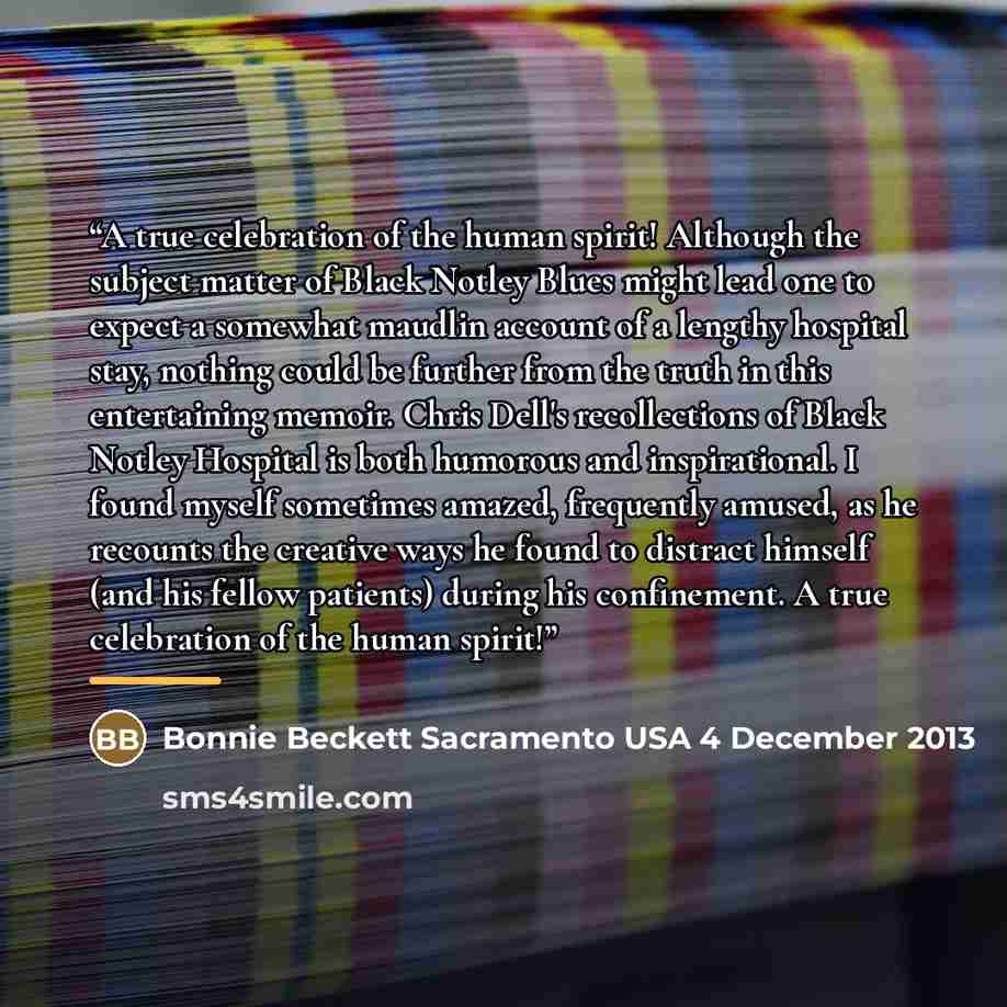 “A true celebration of the human spirit! Although the subject matter of Black Notley Blues might lead one to expect a somewhat maudlin account of a lengthy hospital stay, nothing could be further from the truth in this entertaining memoir. Chris Dell's recollections of Black Notley Hospital is both…” quote by Bonnie Beckett Sacramento USA 4 December 2013
