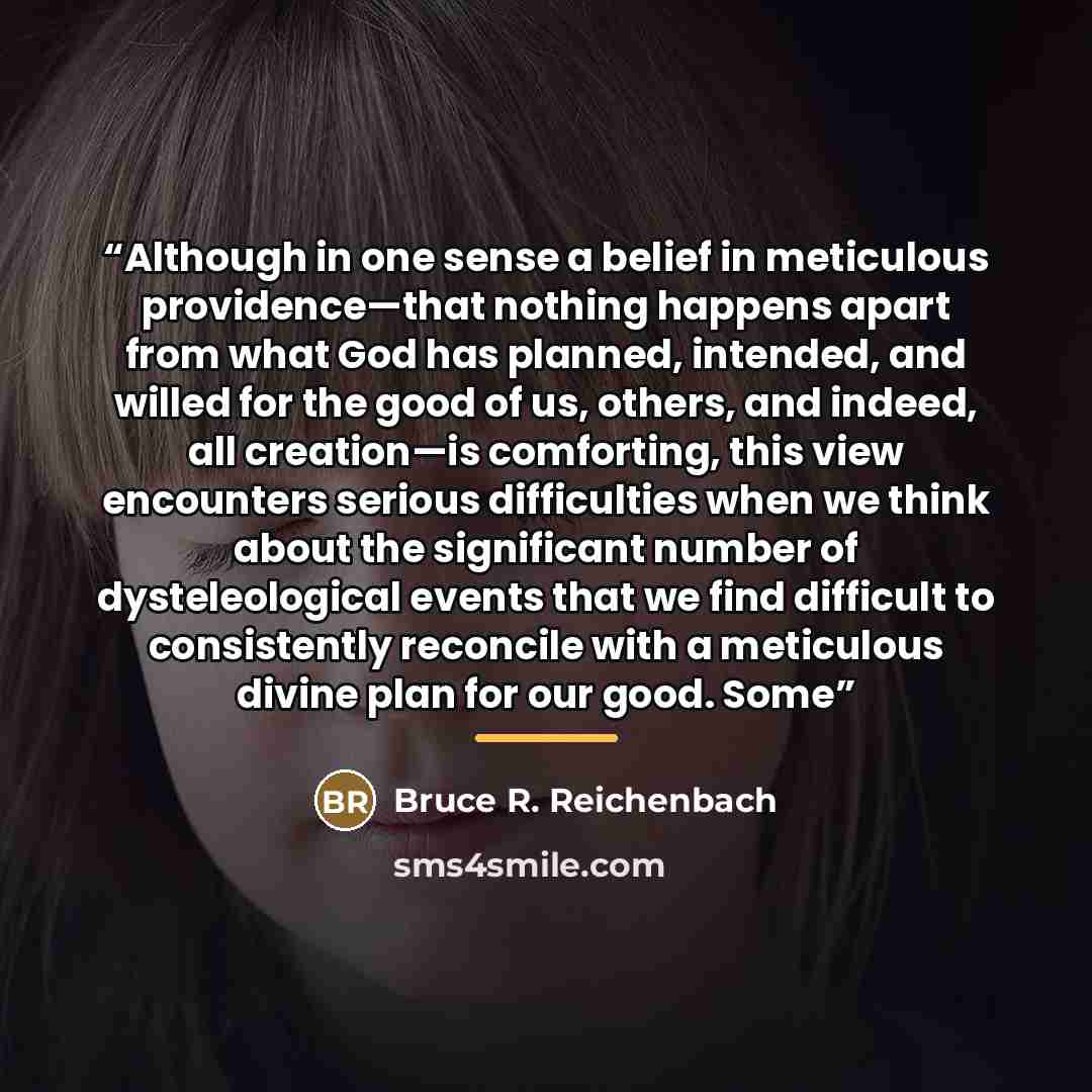 “Although in one sense a belief in meticulous providence—that nothing happens apart from what God has planned, intended, and willed for the good of us, others, and indeed, all creation—is comforting, this view encounters serious difficulties when we think about the significant number of…” quote by Bruce R. Reichenbach