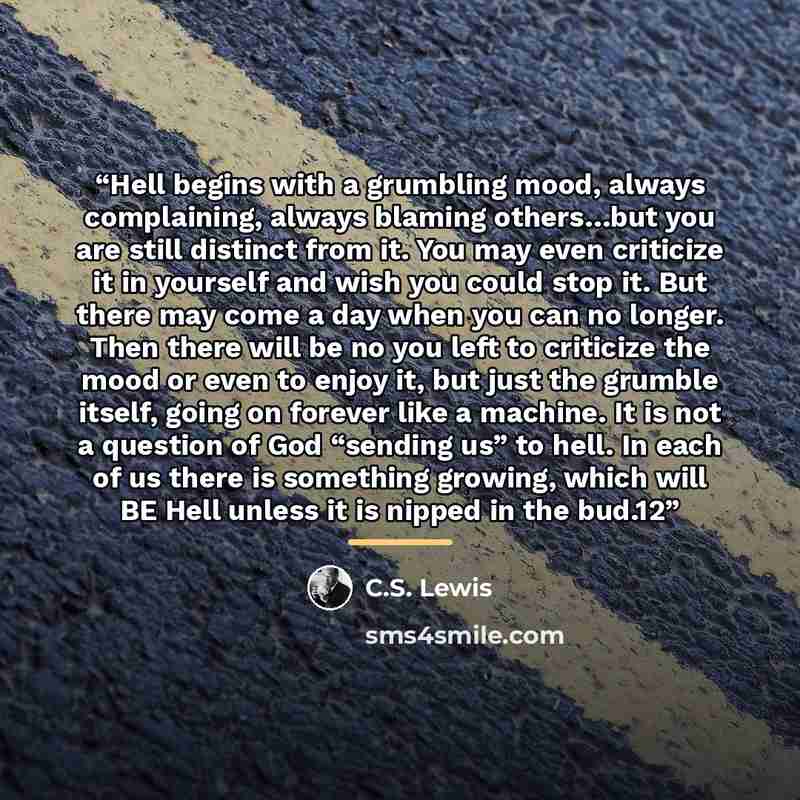“Hell begins with a grumbling mood, always complaining, always blaming others…but you are still distinct from it. You may even criticize it in yourself and wish you could stop it. But there may come a day when you can no longer. Then there will be no you left to criticize the mood or even to enjoy…” quote by C.S. Lewis