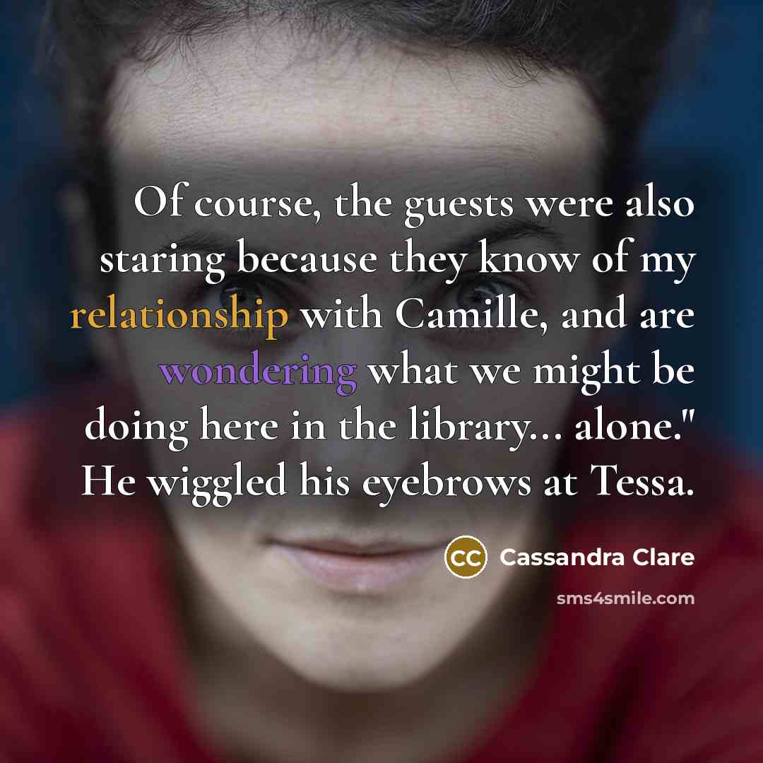 “Of course, the guests were also staring because they know of my relationship with Camille, and are wondering what we might be doing here in the library... alone." He wiggled his eyebrows at Tessa.” quote by Cassandra Clare