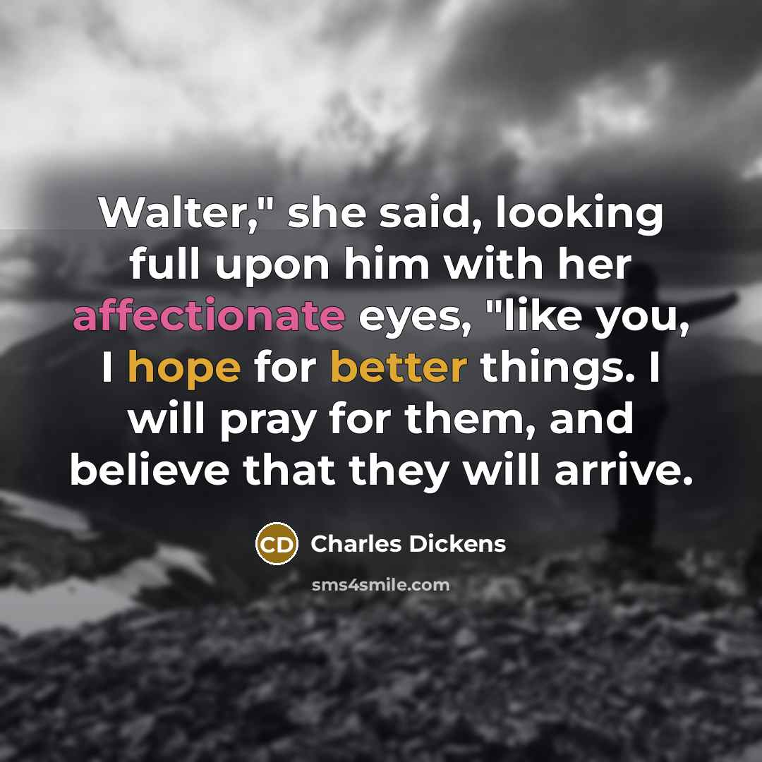 “Walter," she said, looking full upon him with her affectionate eyes, "like you, I hope for better things. I will pray for them, and believe that they will arrive.” quote by Charles Dickens