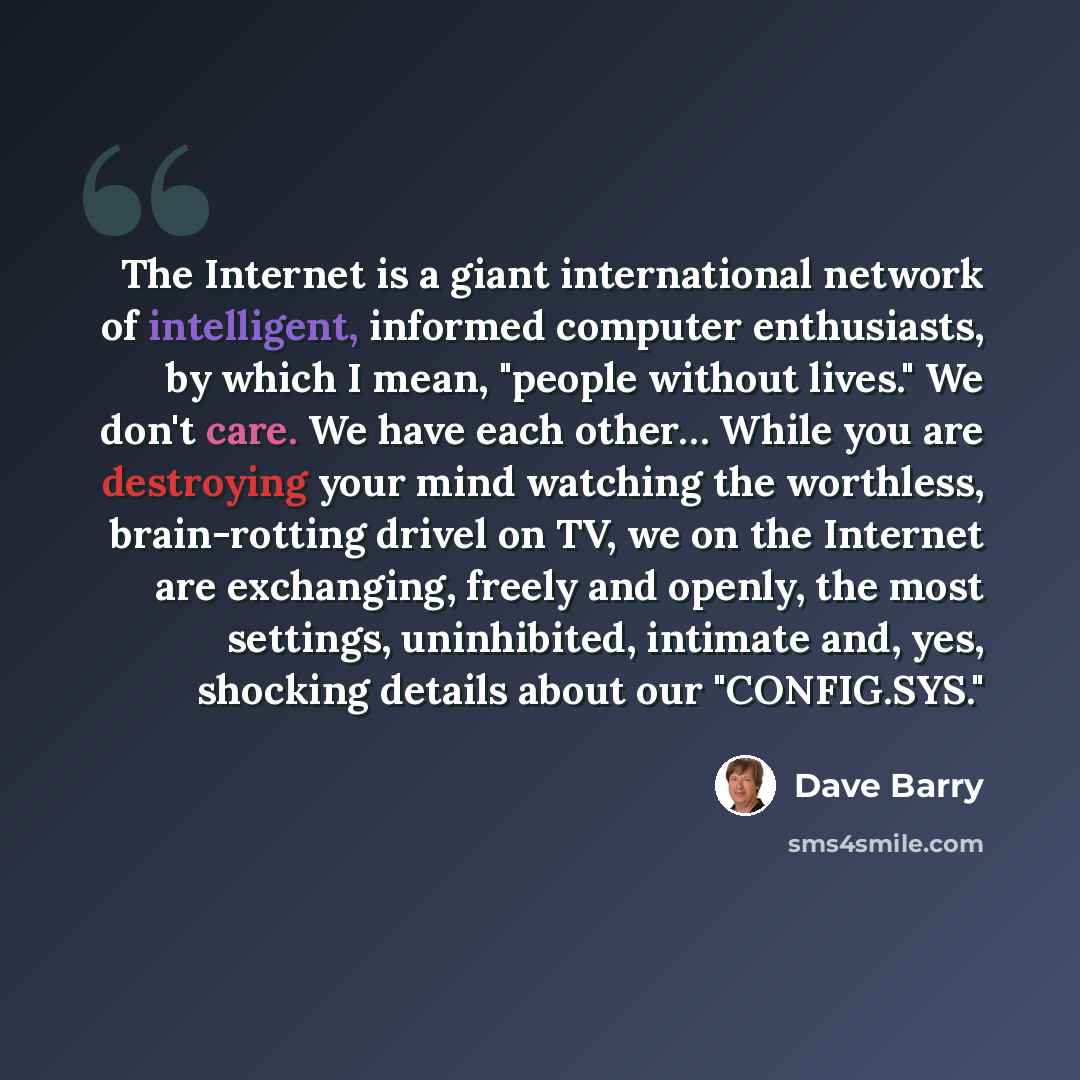 “The Internet is a giant international network of intelligent, informed computer enthusiasts, by which I mean, "people without lives." We don't care. We have each other… While you are destroying your mind watching the worthless, brain-rotting drivel on TV, we on the Internet are exchanging, freely…” quote by Dave Barry