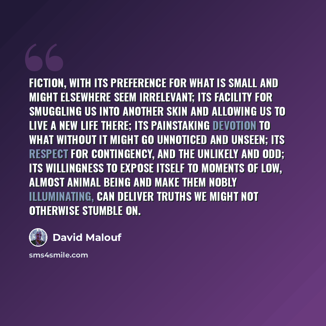 “Fiction, with its preference for what is small and might elsewhere seem irrelevant; its facility for smuggling us into another skin and allowing us to live a new life there; its painstaking devotion to what without it might go unnoticed and unseen; its respect for contingency, and the unlikely and…” quote by David Malouf