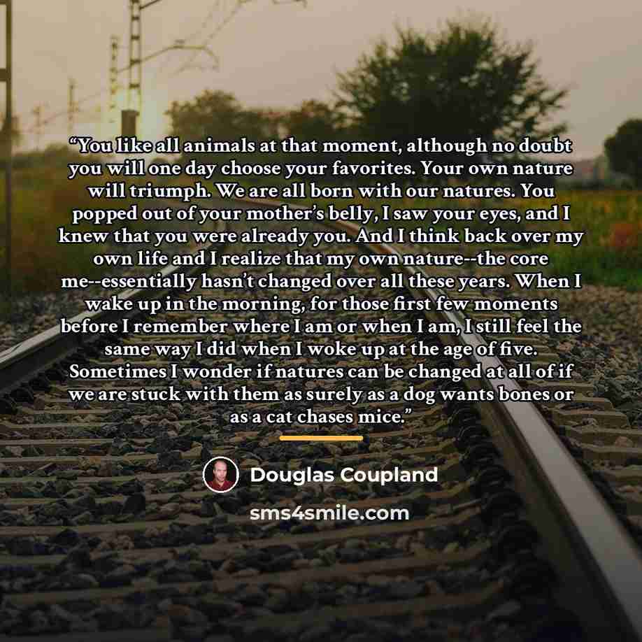 “You like all animals at that moment, although no doubt you will one day choose your favorites. Your own nature will triumph. We are all born with our natures. You popped out of your mother’s belly, I saw your eyes, and I knew that you were already you. And I think back over my own life and I…” quote by Douglas Coupland