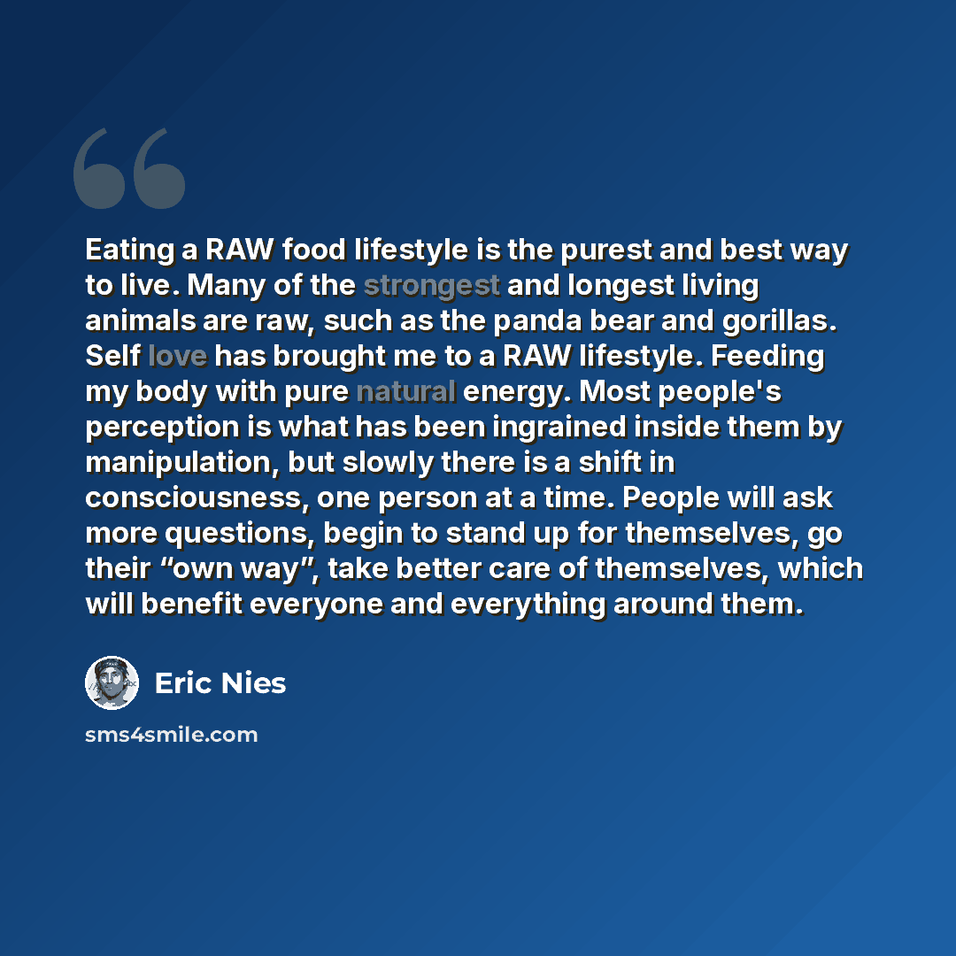 “Eating a RAW food lifestyle is the purest and best way to live. Many of the strongest and longest living animals are raw, such as the panda bear and gorillas. Self love has brought me to a RAW lifestyle. Feeding my body with pure natural energy. Most people's perception is what has been ingrained…” quote by Eric Nies