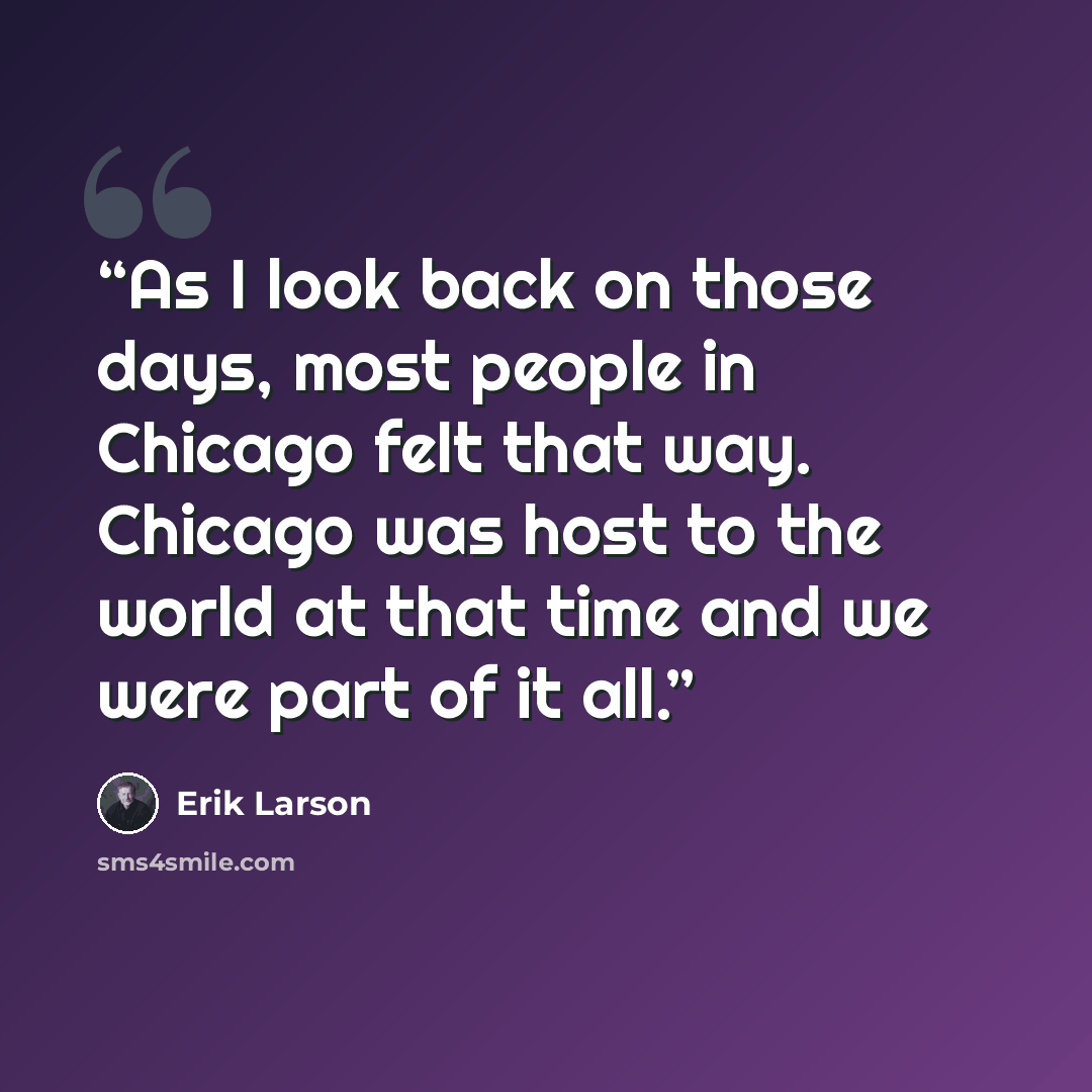 “As I look back on those days, most people in Chicago felt that way. Chicago was host to the world at that time and we were part of it all.” quote by Erik Larson