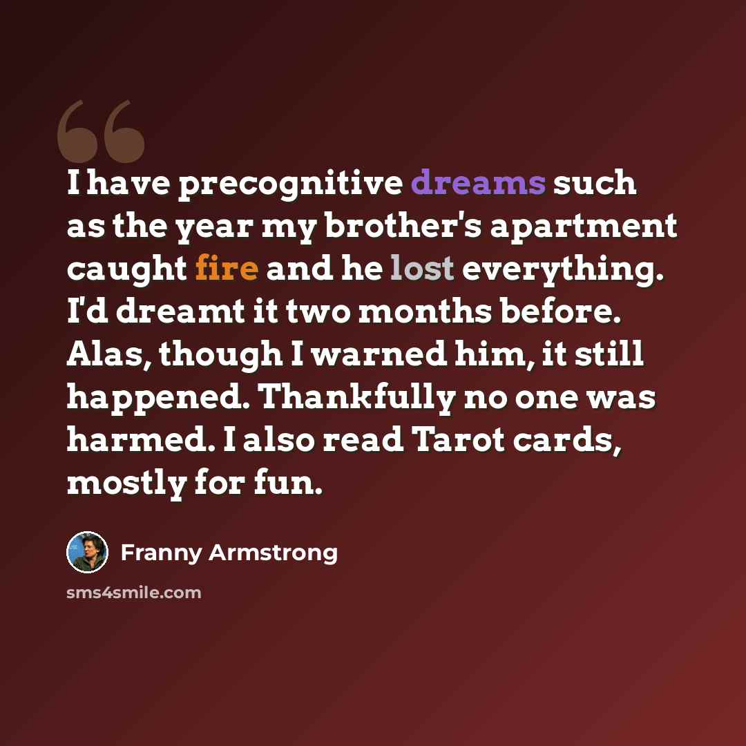 “I have precognitive dreams such as the year my brother's apartment caught fire and he lost everything. I'd dreamt it two months before. Alas, though I warned him, it still happened. Thankfully no one was harmed. I also read Tarot cards, mostly for fun.” quote by Franny Armstrong