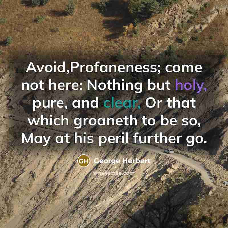“Avoid,Profaneness; come not here: Nothing but holy, pure, and clear, Or that which groaneth to be so, May at his peril further go.” quote by George Herbert