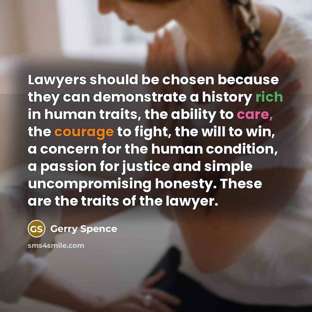 “Lawyers should be chosen because they can demonstrate a history rich in human traits, the ability to care, the courage to fight, the will to win, a concern for the human condition, a passion for justice and simple uncompromising honesty. These are the traits of the lawyer.” quote by Gerry Spence