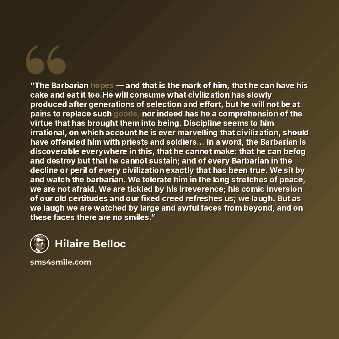 “The Barbarian hopes — and that is the mark of him, that he can have his cake and eat it too.He will consume what civilization has slowly produced after generations of selection and effort, but he will not be at pains to replace such goods, nor indeed has he a comprehension of the virtue that has…” quote by Hilaire Belloc