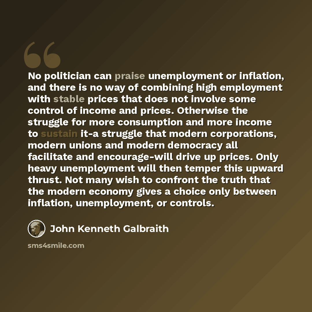 “No politician can praise unemployment or inflation, and there is no way of combining high employment with stable prices that does not involve some control of income and prices. Otherwise the struggle for more consumption and more income to sustain it-a struggle that modern corporations, modern…” quote by John Kenneth Galbraith