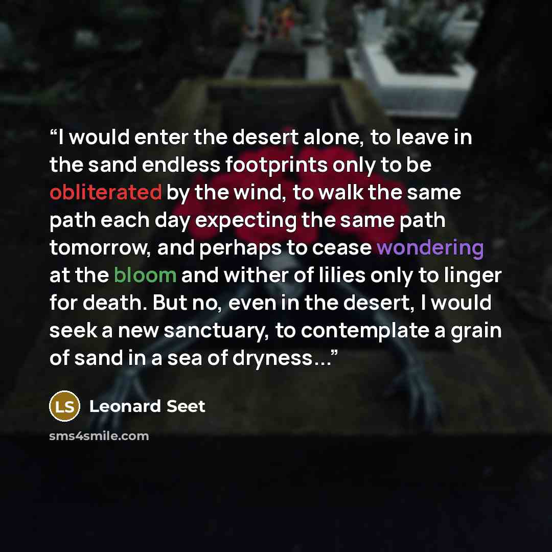 “I would enter the desert alone, to leave in the sand endless footprints only to be obliterated by the wind, to walk the same path each day expecting the same path tomorrow, and perhaps to cease wondering at the bloom and wither of lilies only to linger for death. But no, even in the desert, I…” quote by Leonard Seet