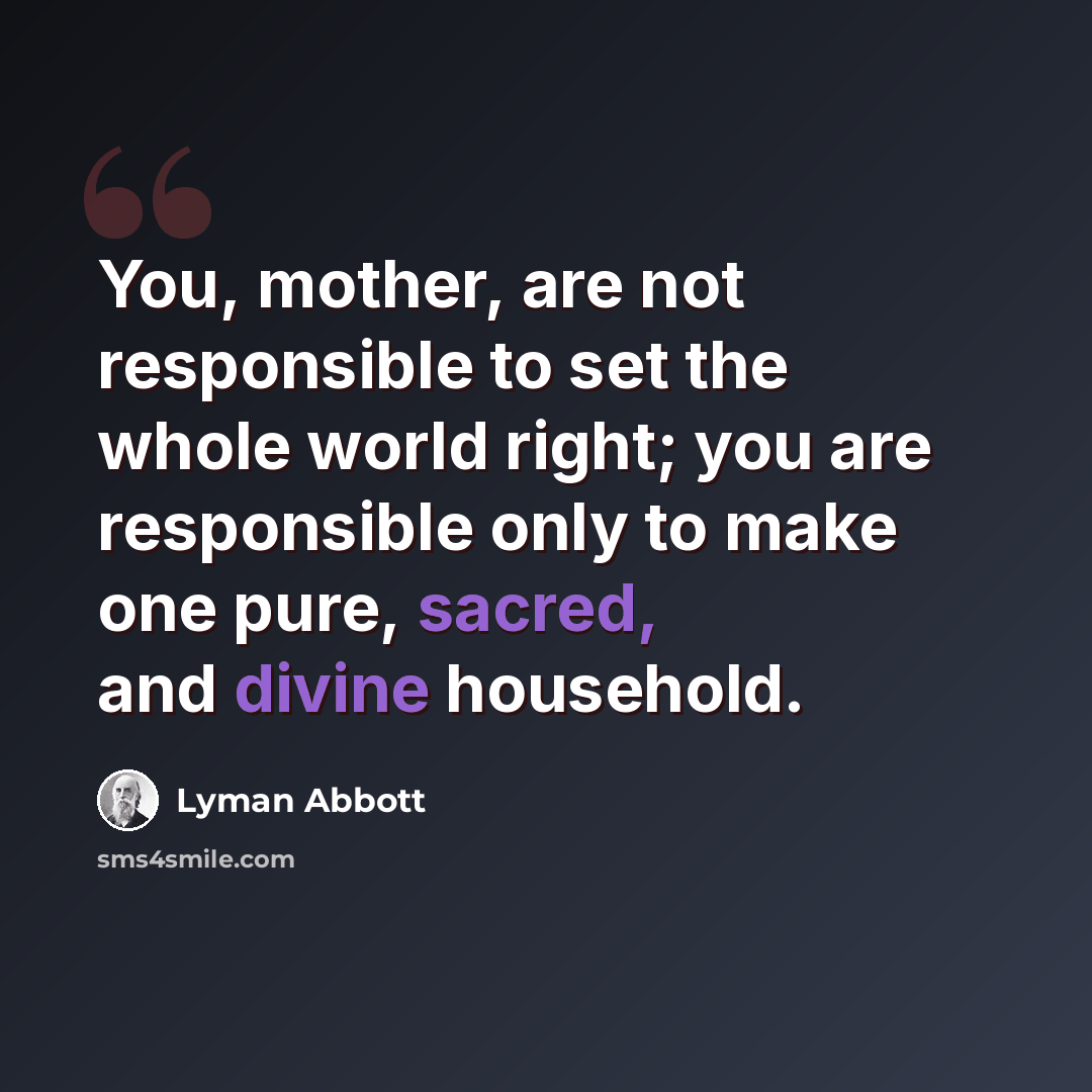 “You, mother, are not responsible to set the whole world right; you are responsible only to make one pure, sacred, and divine household.” quote by Lyman Abbott