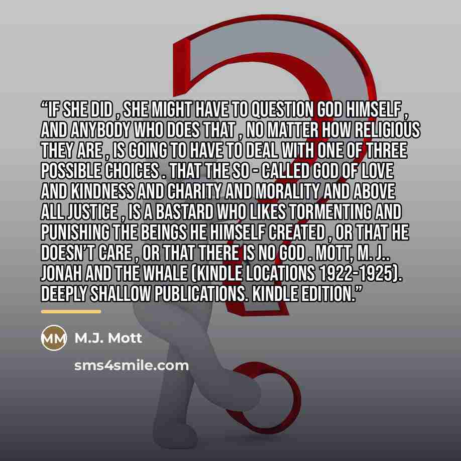 “If she did , she might have to question God Himself , and anybody who does that , no matter how religious they are , is going to have to deal with one of three possible choices . That the so - called God of love and kindness and charity and morality and above all justice , is a bastard who likes…” quote by M.J. Mott